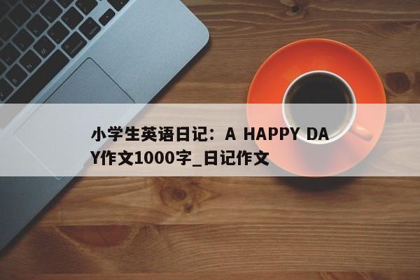 小学生英语日记：A HAPPY DAY作文1000字_日记作文