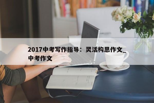 2017中考写作指导：灵活构思作文_中考作文