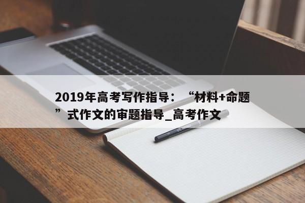 2019年高考写作指导：“材料+命题”式作文的审题指导_高考作文