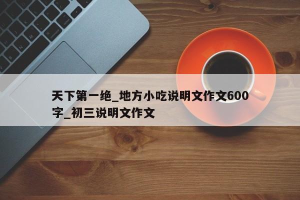 天下第一绝_地方小吃说明文作文600字_初三说明文作文