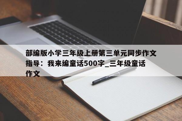 部编版小学三年级上册第三单元同步作文指导：我来编童话500字_三年级童话作文