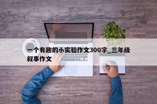 一个有趣的小实验作文300字_三年级叙事作文