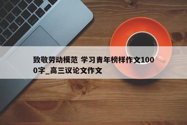 致敬劳动模范 学习青年榜样作文1000字_高三议论文作文