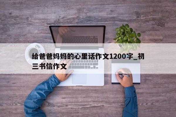 给爸爸妈妈的心里话作文1200字_初三书信作文