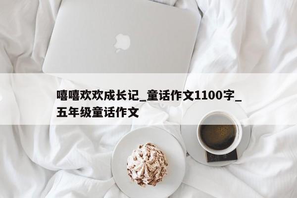 嘻嘻欢欢成长记_童话作文1100字_五年级童话作文