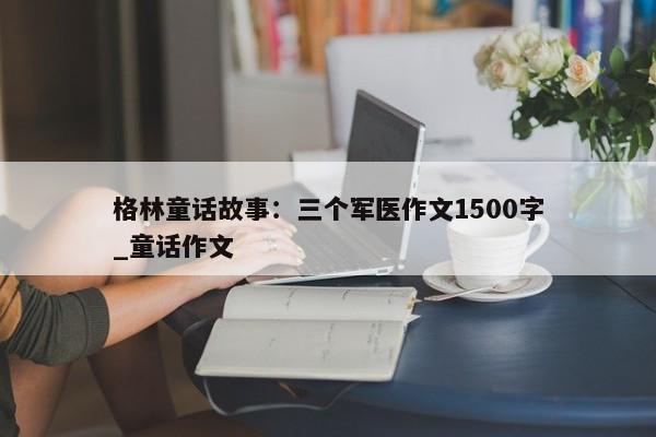 格林童话故事：三个军医作文1500字_童话作文