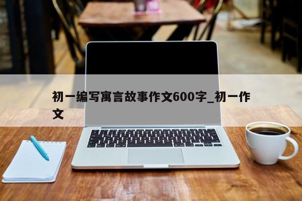 初一编写寓言故事作文600字_初一作文