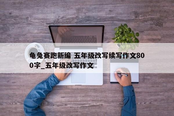 龟兔赛跑新编 五年级改写续写作文800字_五年级改写作文