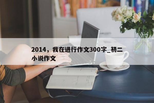 2014，我在进行作文300字_初二小说作文