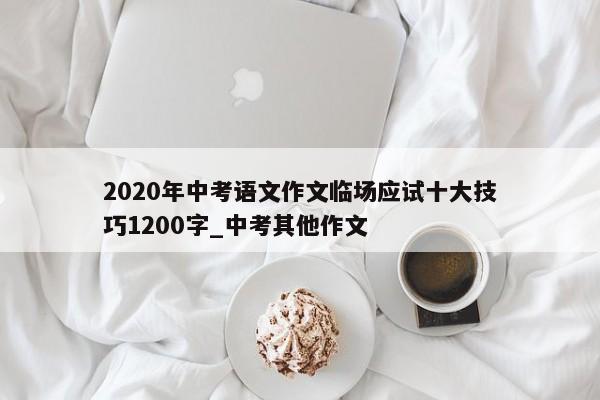 2020年中考语文作文临场应试十大技巧1200字_中考其他作文