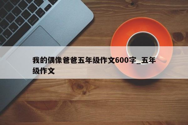 我的偶像爸爸五年级作文600字_五年级作文