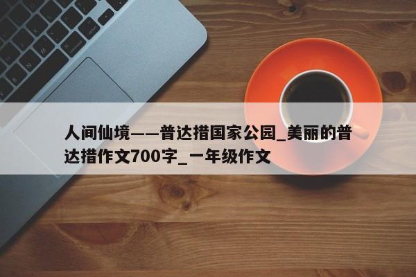 人间仙境——普达措国家公园_美丽的普达措作文700字_一年级作文