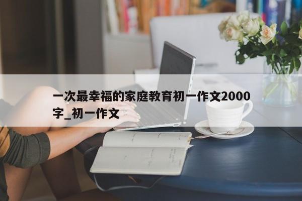 一次最幸福的家庭教育初一作文2000字_初一作文