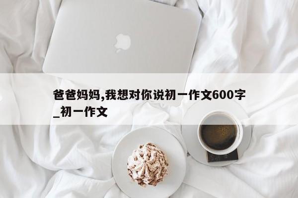 爸爸妈妈,我想对你说初一作文600字_初一作文