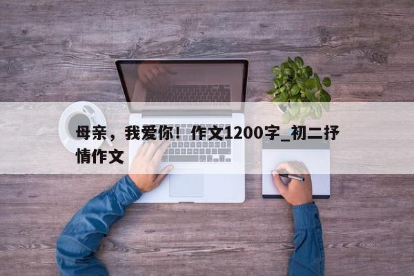 母亲，我爱你！作文1200字_初二抒情作文