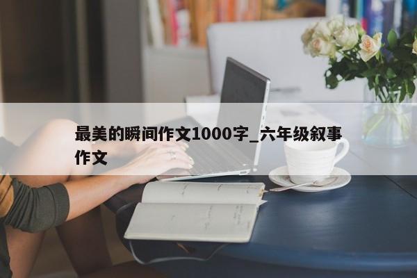 最美的瞬间作文1000字_六年级叙事作文