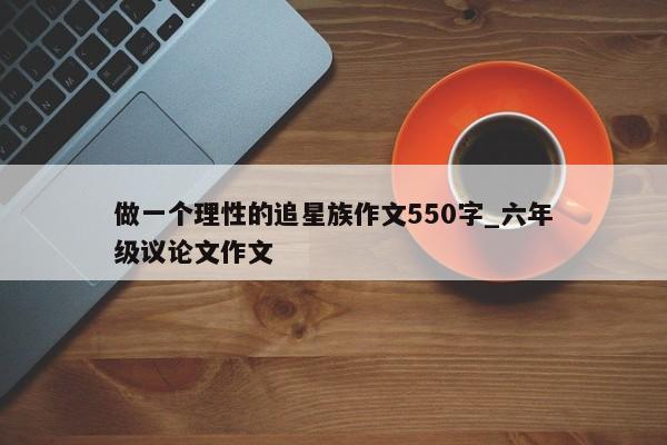 做一个理性的追星族作文550字_六年级议论文作文