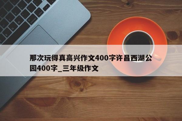 那次玩得真高兴作文400字许昌西湖公园400字_三年级作文