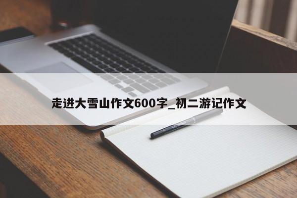 走进大雪山作文600字_初二游记作文