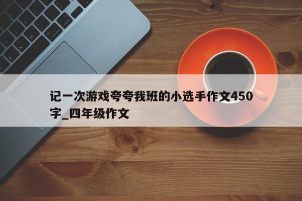 记一次游戏夸夸我班的小选手作文450字_四年级作文