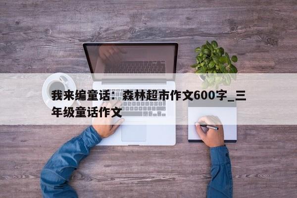 我来编童话：森林超市作文600字_三年级童话作文