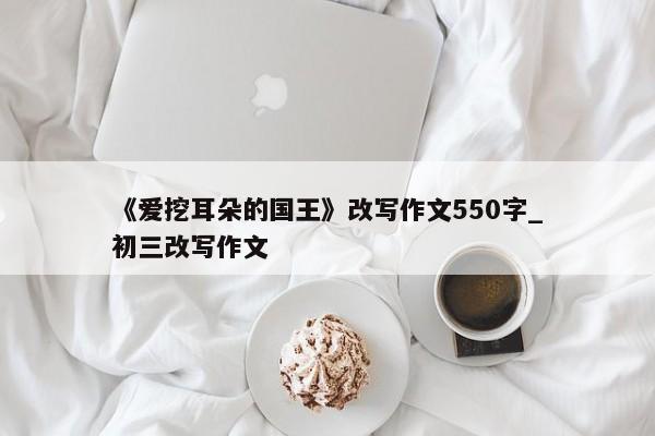 《爱挖耳朵的国王》改写作文550字_初三改写作文