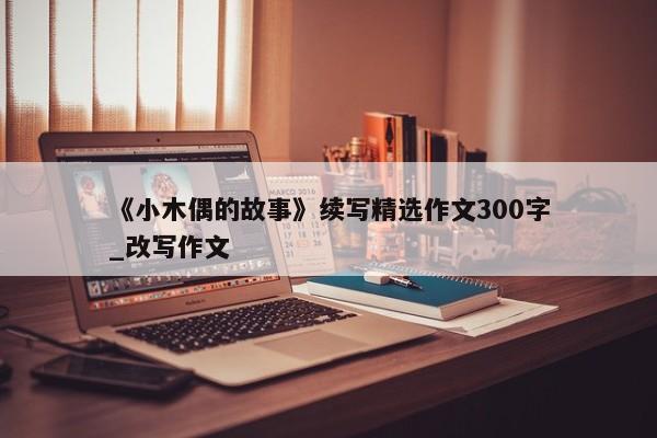 《小木偶的故事》续写精选作文300字_改写作文