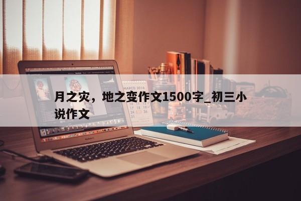 月之灾，地之变作文1500字_初三小说作文