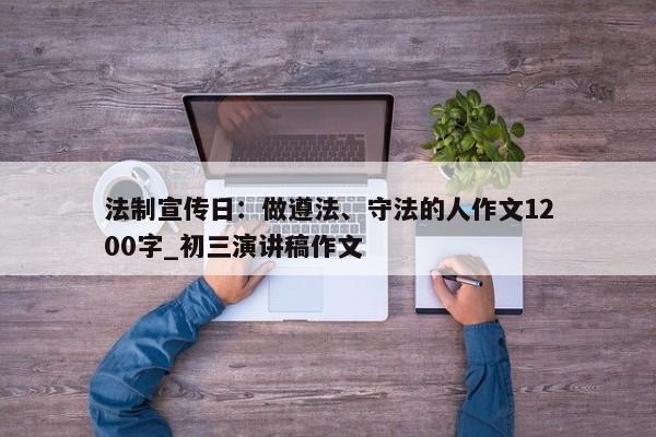 法制宣传日：做遵法、守法的人作文1200字_初三演讲稿作文