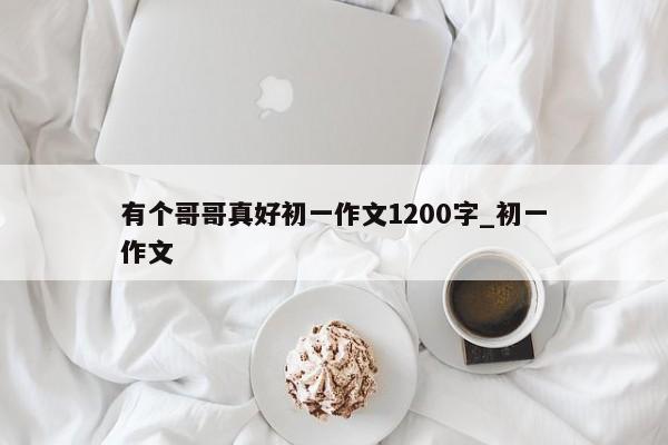 有个哥哥真好初一作文1200字_初一作文