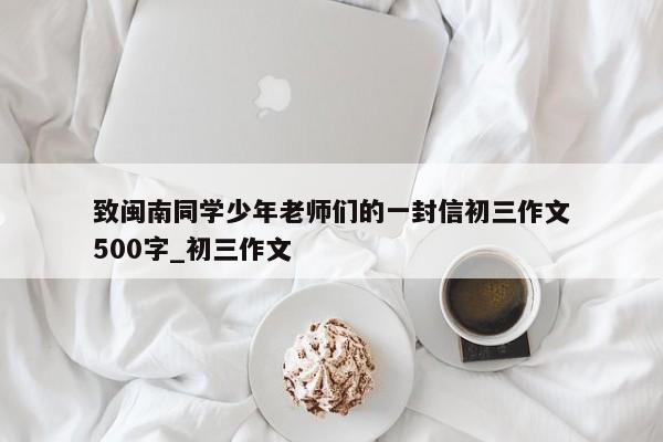 致闽南同学少年老师们的一封信初三作文500字_初三作文