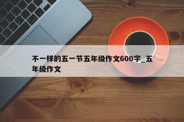 不一样的五一节五年级作文600字_五年级作文