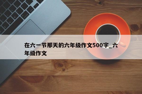 在六一节那天的六年级作文500字_六年级作文