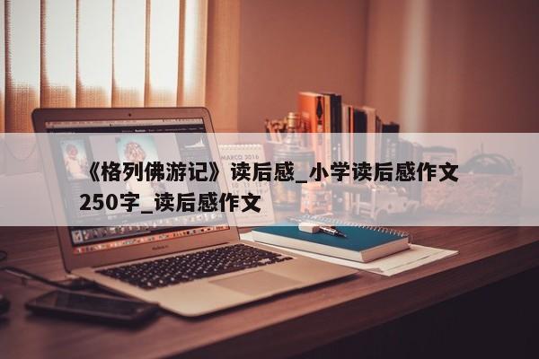 《格列佛游记》读后感_小学读后感作文250字_读后感作文