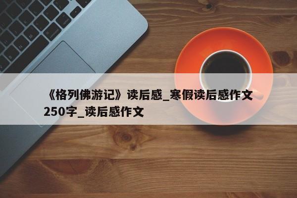 《格列佛游记》读后感_寒假读后感作文250字_读后感作文