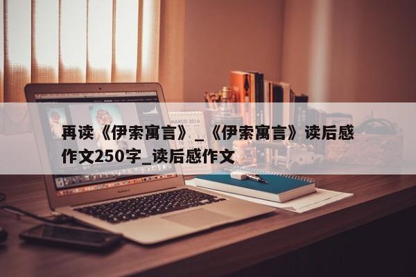 再读《伊索寓言》_《伊索寓言》读后感作文250字_读后感作文