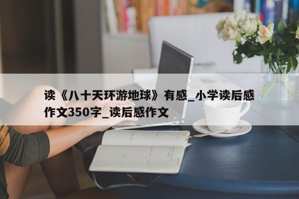 读《八十天环游地球》有感_小学读后感作文350字_读后感作文