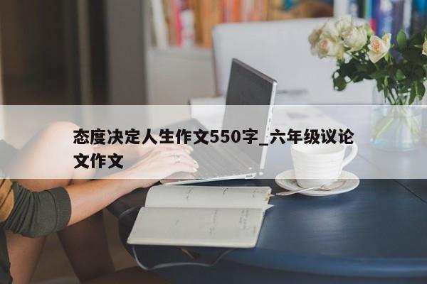 态度决定人生作文550字_六年级议论文作文