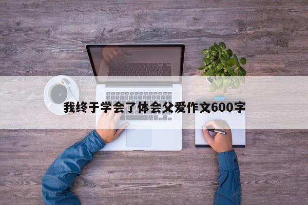 我终于学会了体会父爱作文600字