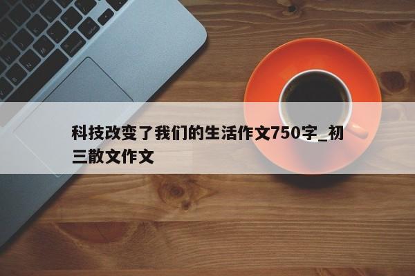 科技改变了我们的生活作文750字_初三散文作文