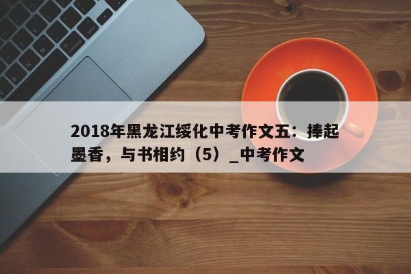 2018年黑龙江绥化中考作文五：捧起墨香，与书相约（5）_中考作文