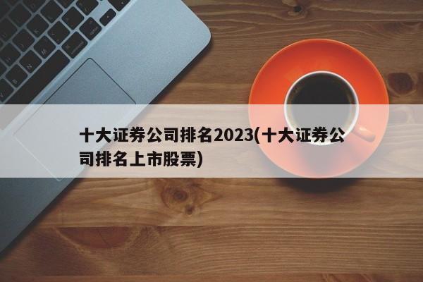 十大证券公司排名2023(十大证券公司排名上市股票)