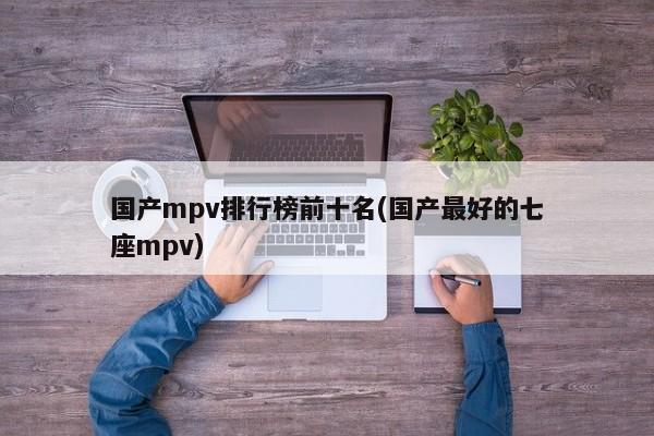 国产mpv排行榜前十名(国产最好的七座mpv)