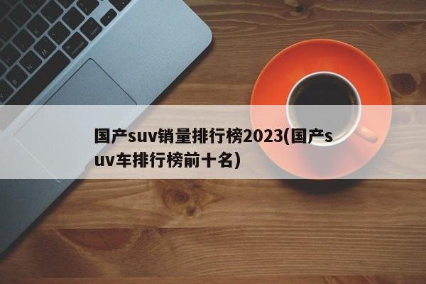 国产suv销量排行榜2023(国产suv车排行榜前十名)