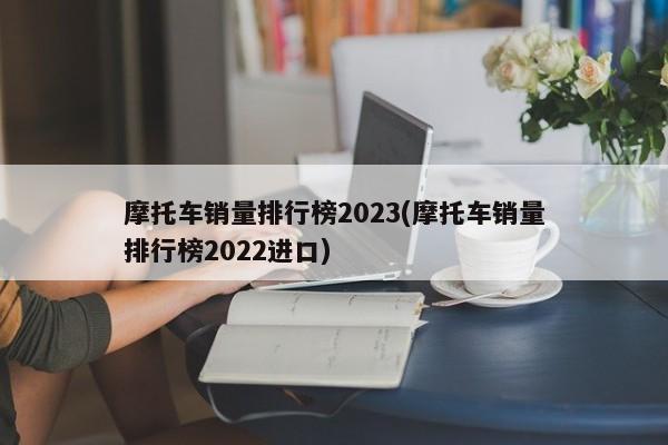 摩托车销量排行榜2023(摩托车销量排行榜2022进口)