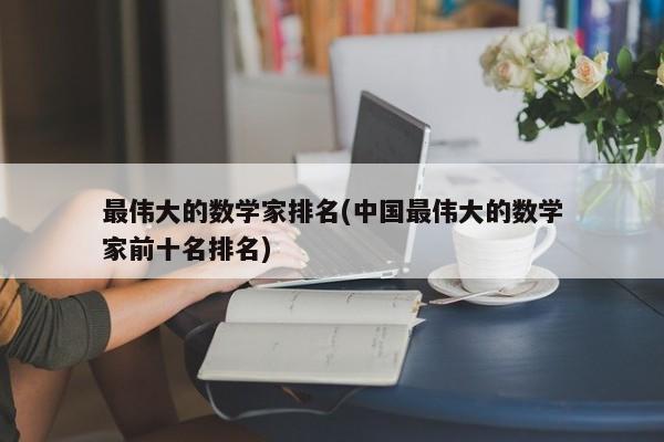 最伟大的数学家排名(中国最伟大的数学家前十名排名)