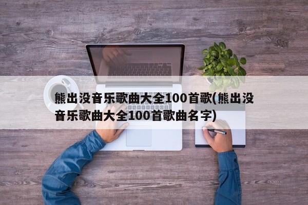 熊出没音乐歌曲大全100首歌(熊出没音乐歌曲大全100首歌曲名字)