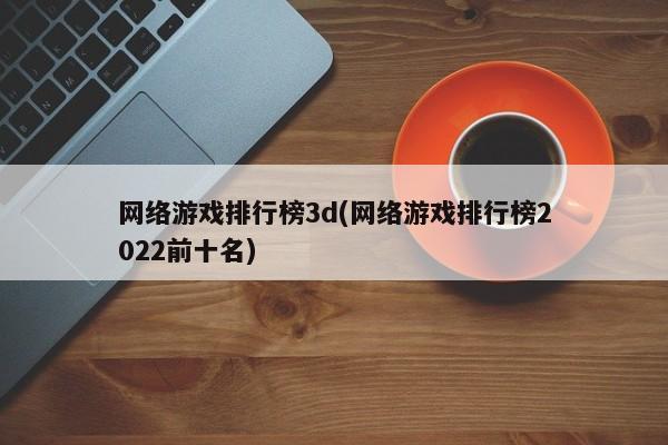 网络游戏排行榜3d(网络游戏排行榜2022前十名)