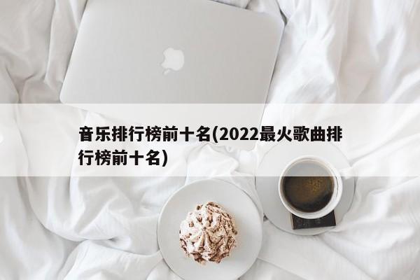 音乐排行榜前十名(2022最火歌曲排行榜前十名)